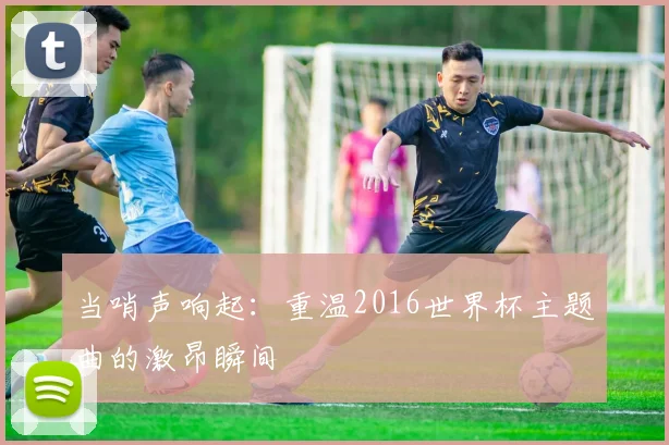 当哨声响起：重温2016世界杯主题曲的激昂瞬间