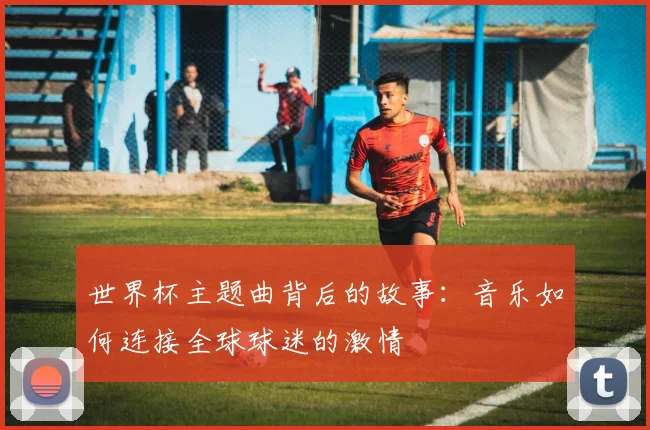 世界杯主题曲背后的故事：音乐如何连接全球球迷的激情