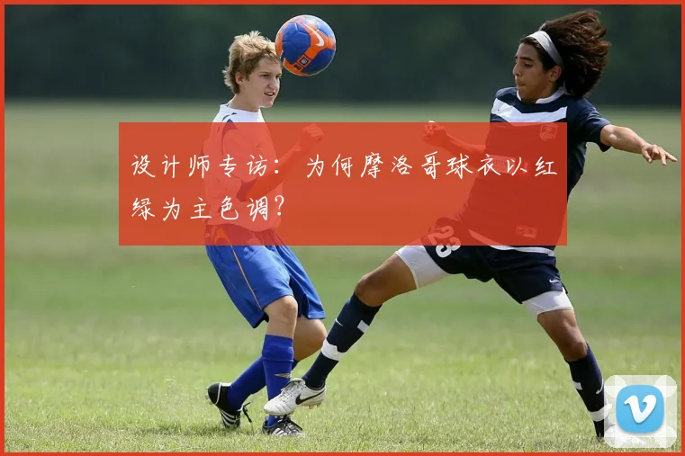 设计师专访：为何摩洛哥球衣以红绿为主色调？