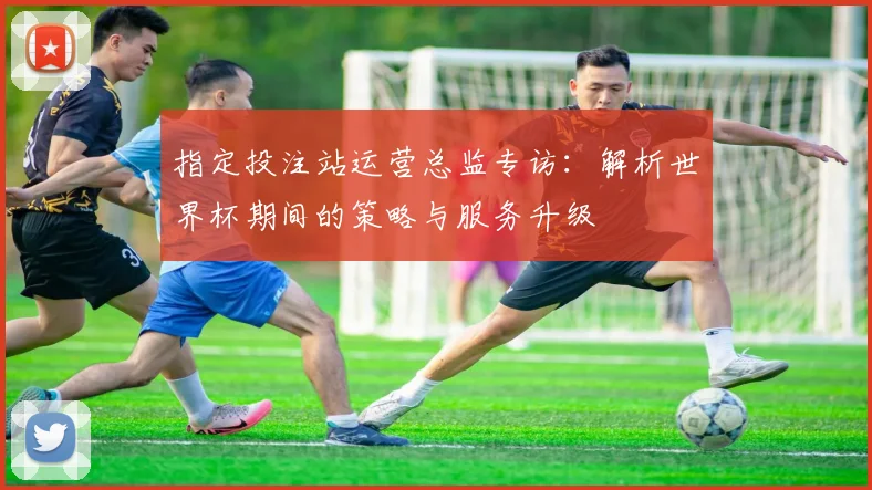 指定投注站运营总监专访：解析世界杯期间的策略与服务升级