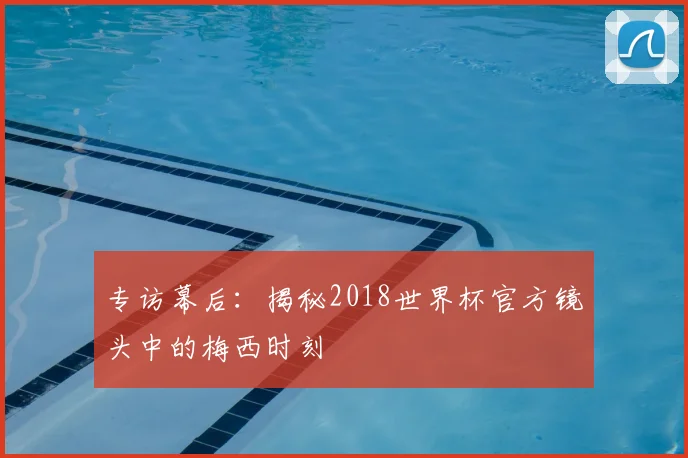 专访幕后：揭秘2018世界杯官方镜头中的梅西时刻