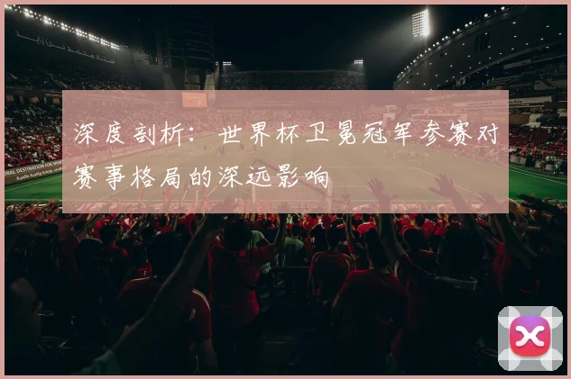 深度剖析:世界杯卫冕冠军参赛对赛事格局的深远影响