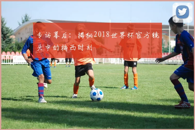 专访幕后:揭秘2018世界杯官方镜头中的梅西时刻