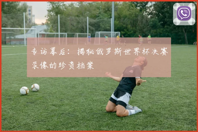 专访幕后：揭秘俄罗斯世界杯决赛录像的珍贵档案