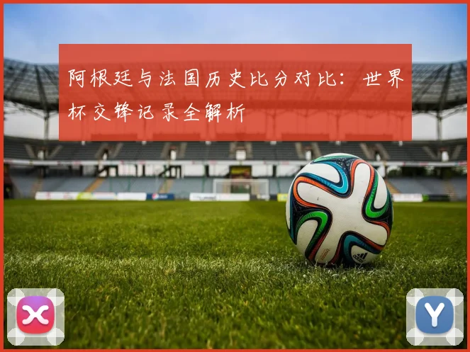 阿根廷与法国历史比分对比:世界杯交锋记录全解析