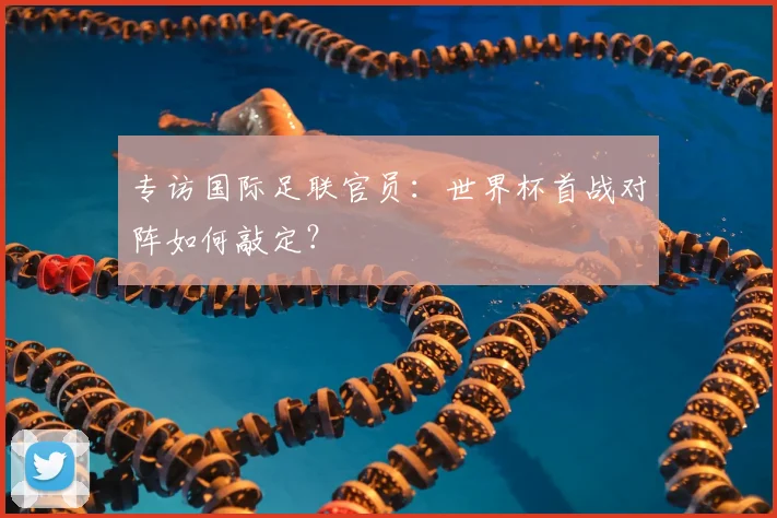 专访国际足联官员：世界杯首战对阵如何敲定？
