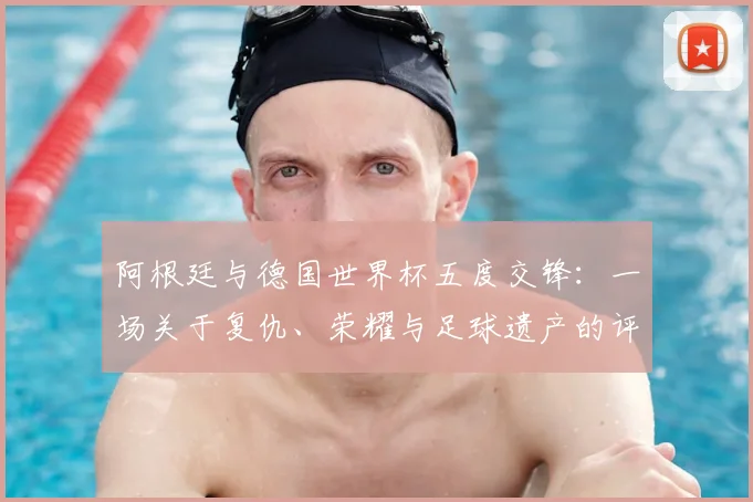 阿根廷与德国世界杯五度交锋:一场关于复仇、荣耀与足球遗产的评论