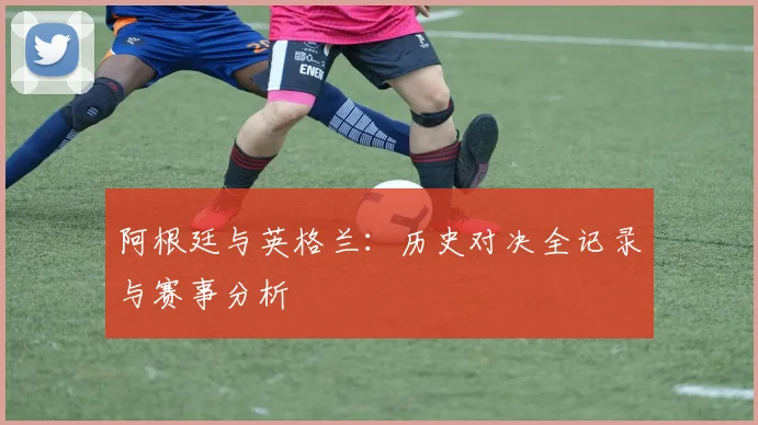 阿根廷与英格兰：历史对决全记录与赛事分析