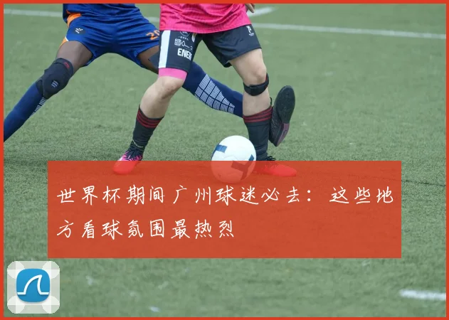 世界杯期间广州球迷必去：这些地方看球氛围最热烈