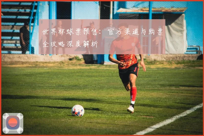 世界杯球票预售：官方渠道与购票全攻略深度解析