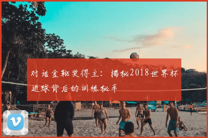 对话金靴奖得主:揭秘2018世界杯进球背后的训练秘辛