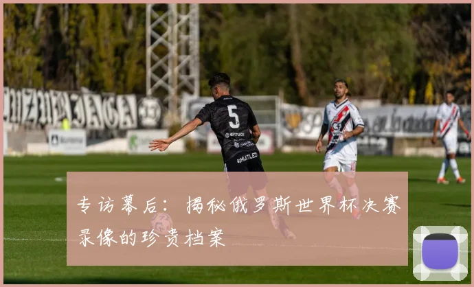 专访幕后：揭秘俄罗斯世界杯决赛录像的珍贵档案