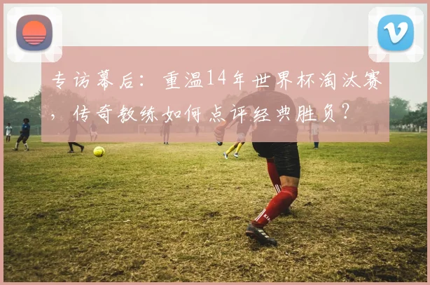 专访幕后：重温14年世界杯淘汰赛，传奇教练如何点评经典胜负？