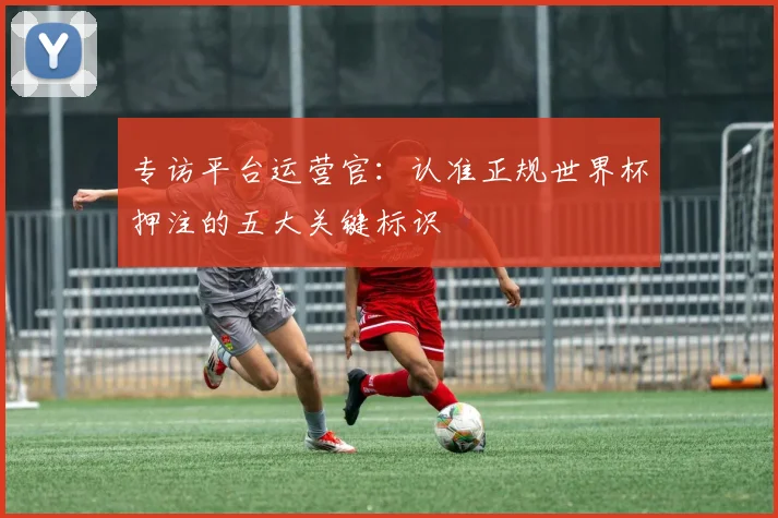 专访平台运营官：认准正规世界杯押注的五大关键标识
