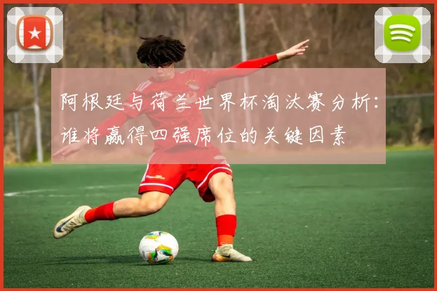 阿根廷与荷兰世界杯淘汰赛分析:谁将赢得四强席位的关键因素