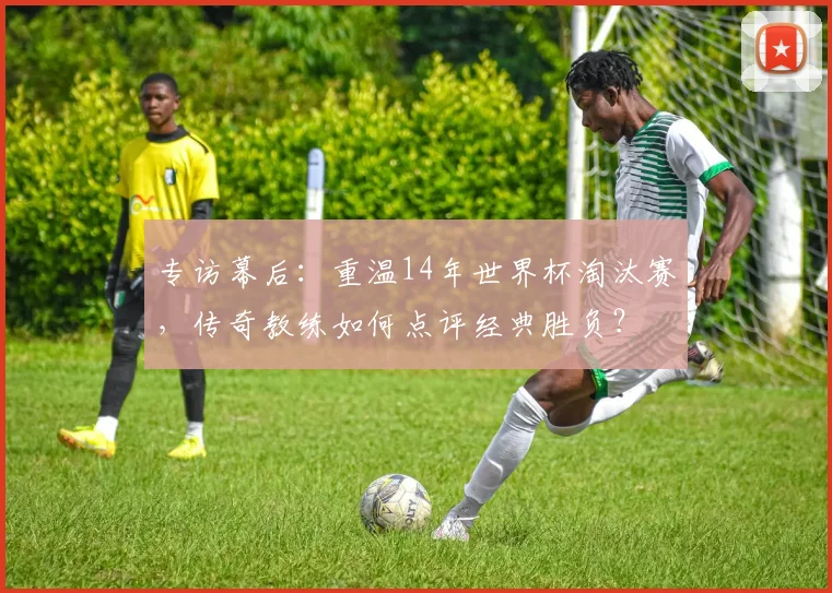 专访幕后:重温14年世界杯淘汰赛,传奇教练如何点评经典胜负?