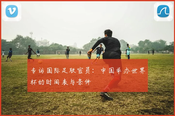 专访国际足联官员:中国举办世界杯的时间表与条件